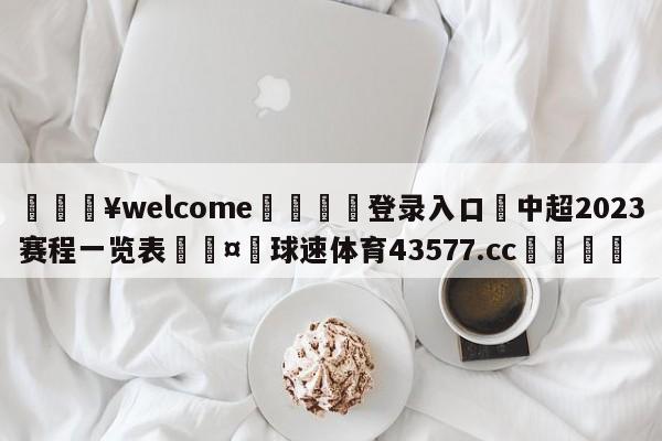 💥welcome🍖登录入口⛎中超2023赛程一览表🤮球速体育43577.cc🍦