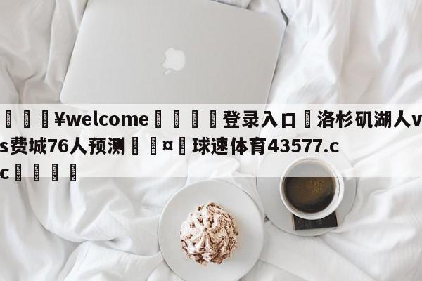 💥welcome🍖登录入口⛎洛杉矶湖人vs费城76人预测🤮球速体育43577.cc🍦