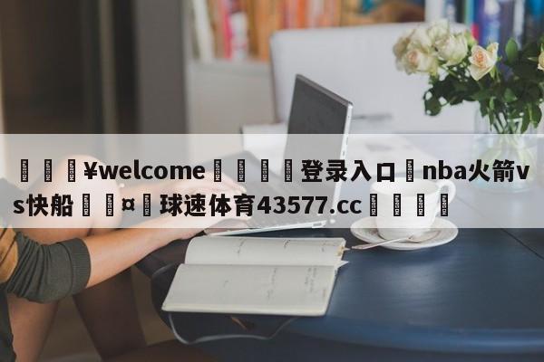 💥welcome🍖登录入口⛎nba火箭vs快船🤮球速体育43577.cc🍦