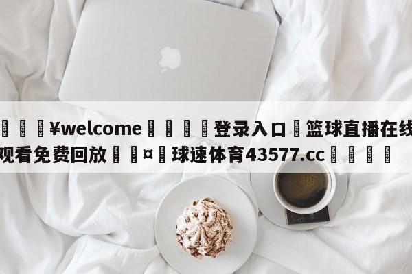 💥welcome🍖登录入口⛎篮球直播在线观看免费回放🤮球速体育43577.cc🍦