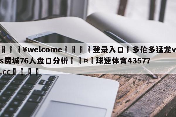 💥welcome🍖登录入口⛎多伦多猛龙vs费城76人盘口分析🤮球速体育43577.cc🍦