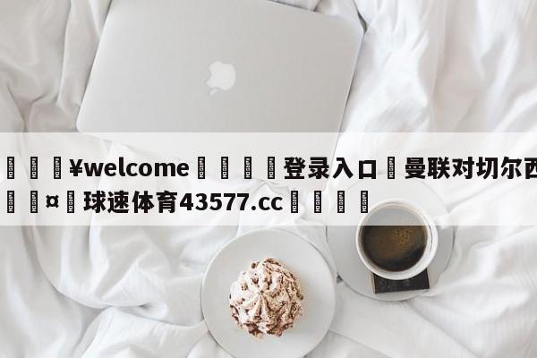 💥welcome🍖登录入口⛎曼联对切尔西🤮球速体育43577.cc🍦