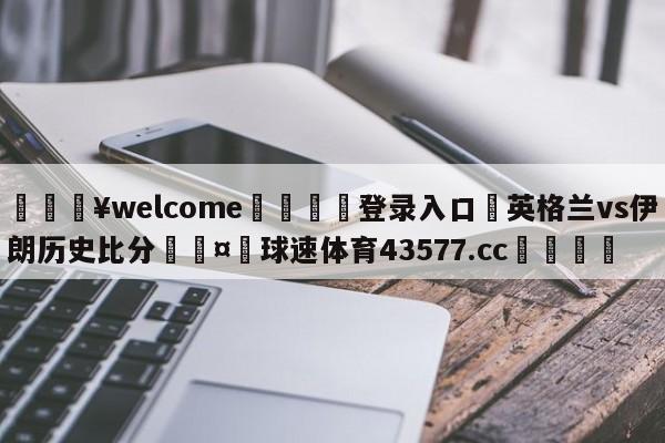 💥welcome🍖登录入口⛎英格兰vs伊朗历史比分🤮球速体育43577.cc🍦