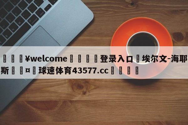 💥welcome🍖登录入口⛎埃尔文-海耶斯🤮球速体育43577.cc🍦