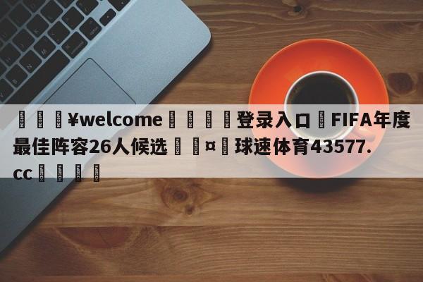 💥welcome🍖登录入口⛎FIFA年度最佳阵容26人候选🤮球速体育43577.cc🍦