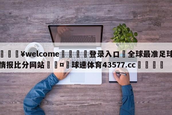 💥welcome🍖登录入口⛎全球最准足球情报比分网站🤮球速体育43577.cc🍦