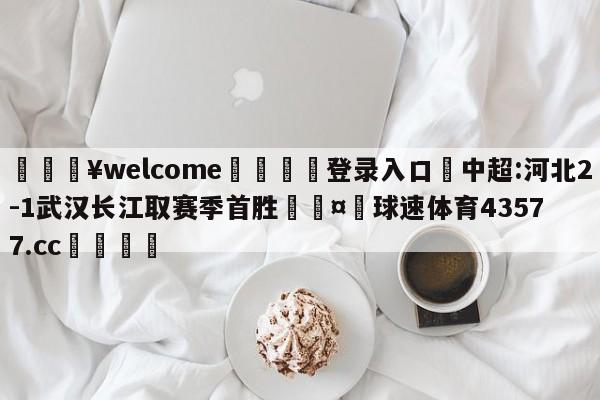 💥welcome🍖登录入口⛎中超:河北2-1武汉长江取赛季首胜🤮球速体育43577.cc🍦