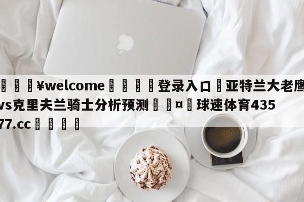 💥welcome🍖登录入口⛎亚特兰大老鹰vs克里夫兰骑士分析预测🤮球速体育43577.cc🍦