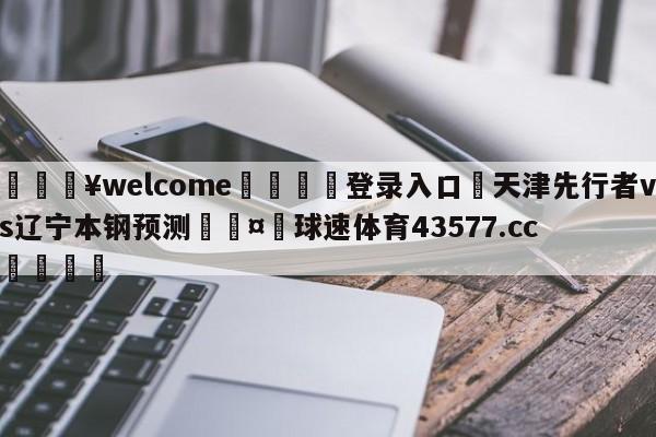 💥welcome🍖登录入口⛎天津先行者vs辽宁本钢预测🤮球速体育43577.cc🍦