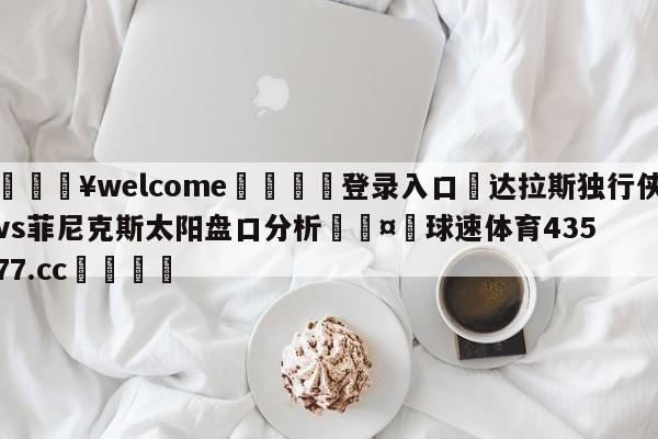 💥welcome🍖登录入口⛎达拉斯独行侠vs菲尼克斯太阳盘口分析🤮球速体育43577.cc🍦