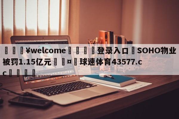 💥welcome🍖登录入口⛎SOHO物业被罚1.15亿元🤮球速体育43577.cc🍦