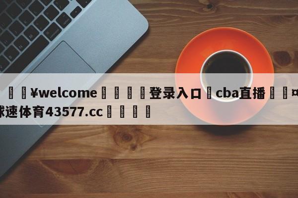 💥welcome🍖登录入口⛎cba直播🤮球速体育43577.cc🍦