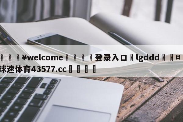 💥welcome🍖登录入口⛎lgddd🤮球速体育43577.cc🍦