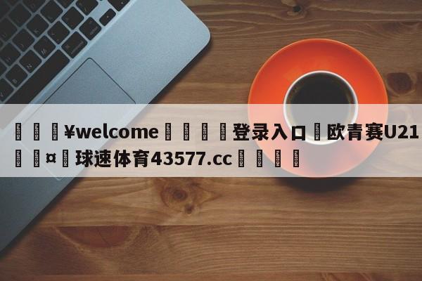 💥welcome🍖登录入口⛎欧青赛U21🤮球速体育43577.cc🍦