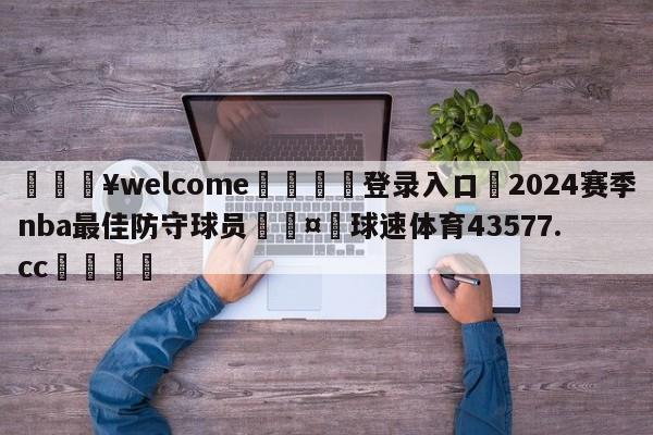 💥welcome🍖登录入口⛎2024赛季nba最佳防守球员🤮球速体育43577.cc🍦