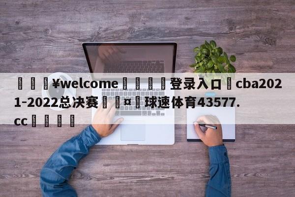 💥welcome🍖登录入口⛎cba2021-2022总决赛🤮球速体育43577.cc🍦