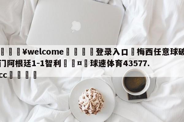 💥welcome🍖登录入口⛎梅西任意球破门阿根廷1-1智利🤮球速体育43577.cc🍦