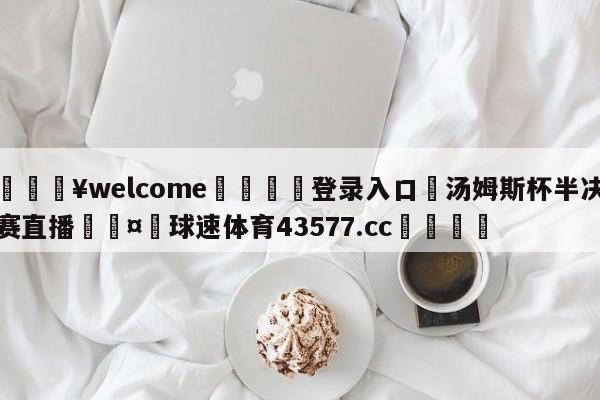 💥welcome🍖登录入口⛎汤姆斯杯半决赛直播🤮球速体育43577.cc🍦