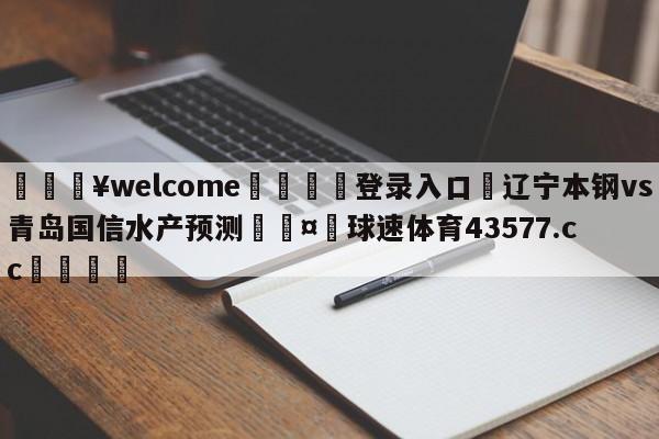 💥welcome🍖登录入口⛎辽宁本钢vs青岛国信水产预测🤮球速体育43577.cc🍦