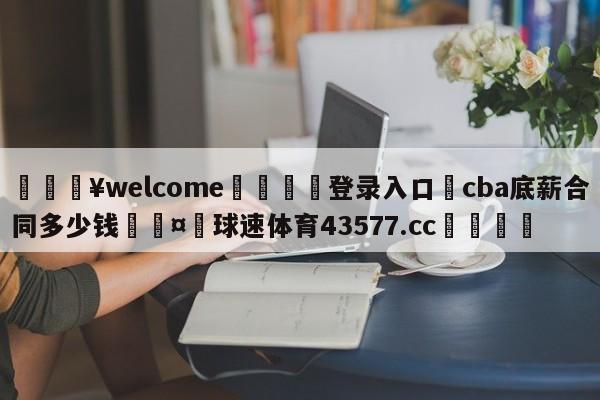 💥welcome🍖登录入口⛎cba底薪合同多少钱🤮球速体育43577.cc🍦