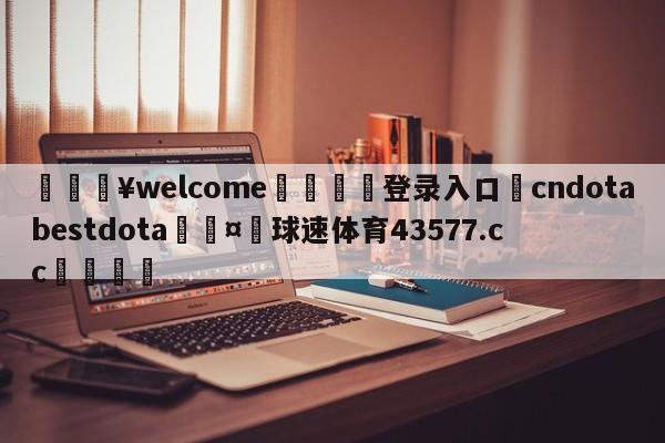 💥welcome🍖登录入口⛎cndotabestdota🤮球速体育43577.cc🍦