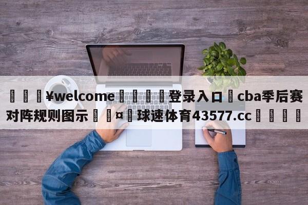 💥welcome🍖登录入口⛎cba季后赛对阵规则图示🤮球速体育43577.cc🍦