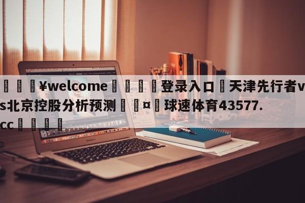 💥welcome🍖登录入口⛎天津先行者vs北京控股分析预测🤮球速体育43577.cc🍦