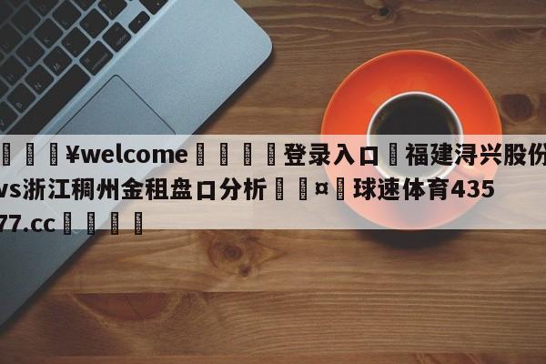 💥welcome🍖登录入口⛎福建浔兴股份vs浙江稠州金租盘口分析🤮球速体育43577.cc🍦