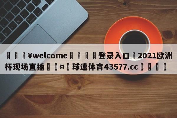 💥welcome🍖登录入口⛎2021欧洲杯现场直播🤮球速体育43577.cc🍦