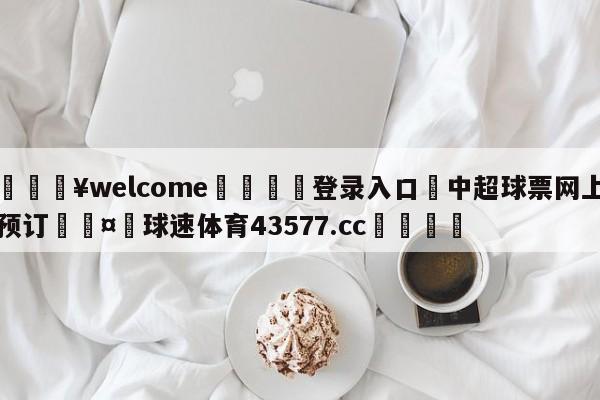 💥welcome🍖登录入口⛎中超球票网上预订🤮球速体育43577.cc🍦