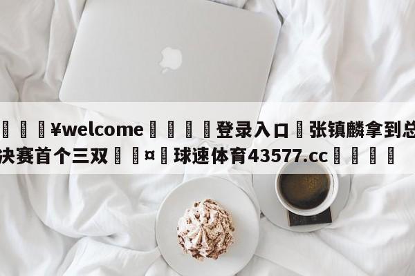 💥welcome🍖登录入口⛎张镇麟拿到总决赛首个三双🤮球速体育43577.cc🍦