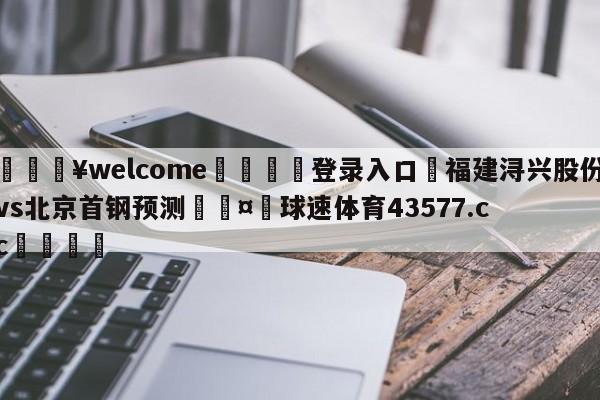 💥welcome🍖登录入口⛎福建浔兴股份vs北京首钢预测🤮球速体育43577.cc🍦