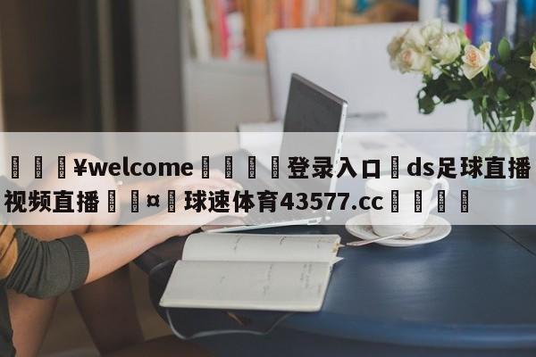 💥welcome🍖登录入口⛎ds足球直播视频直播🤮球速体育43577.cc🍦