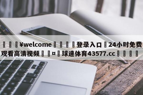 💥welcome🍖登录入口⛎24小时免费观看高清视频🤮球速体育43577.cc🍦