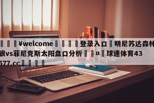 💥welcome🍖登录入口⛎明尼苏达森林狼vs菲尼克斯太阳盘口分析🤮球速体育43577.cc🍦