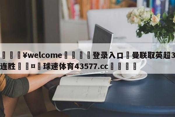 💥welcome🍖登录入口⛎曼联取英超3连胜🤮球速体育43577.cc🍦