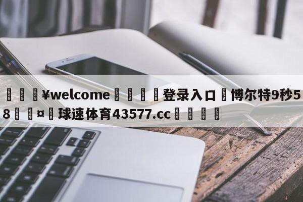 💥welcome🍖登录入口⛎博尔特9秒58🤮球速体育43577.cc🍦