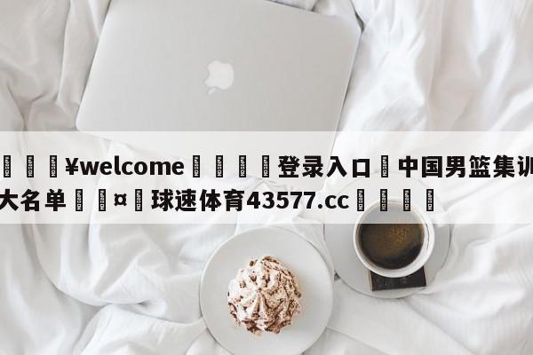 💥welcome🍖登录入口⛎中国男篮集训大名单🤮球速体育43577.cc🍦