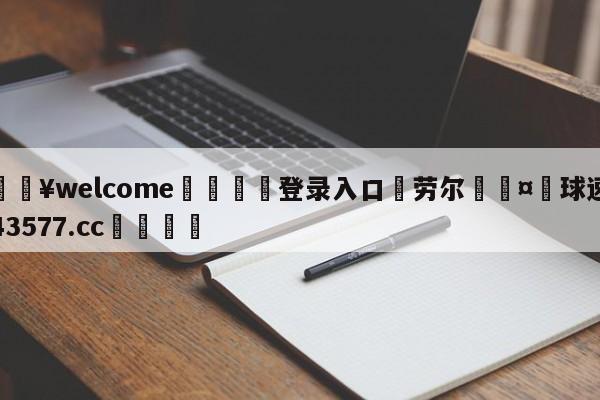 💥welcome🍖登录入口⛎劳尔🤮球速体育43577.cc🍦