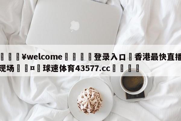 💥welcome🍖登录入口⛎香港最快直播现场🤮球速体育43577.cc🍦