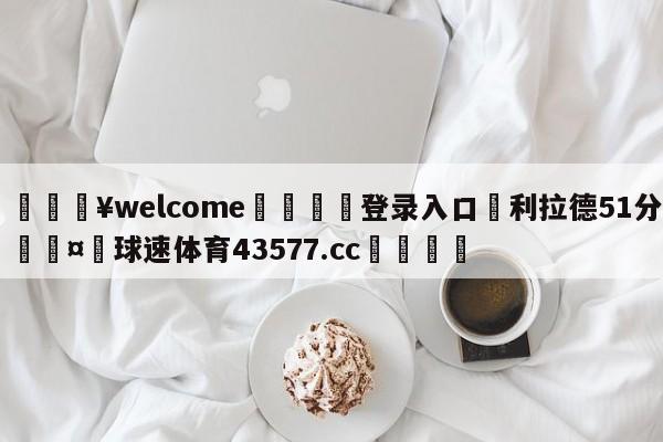 💥welcome🍖登录入口⛎利拉德51分🤮球速体育43577.cc🍦