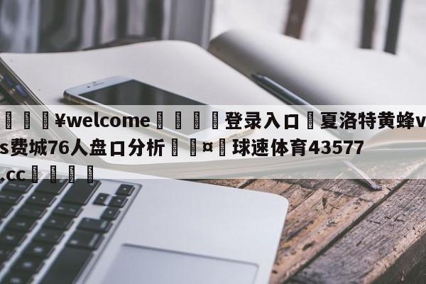 💥welcome🍖登录入口⛎夏洛特黄蜂vs费城76人盘口分析🤮球速体育43577.cc🍦