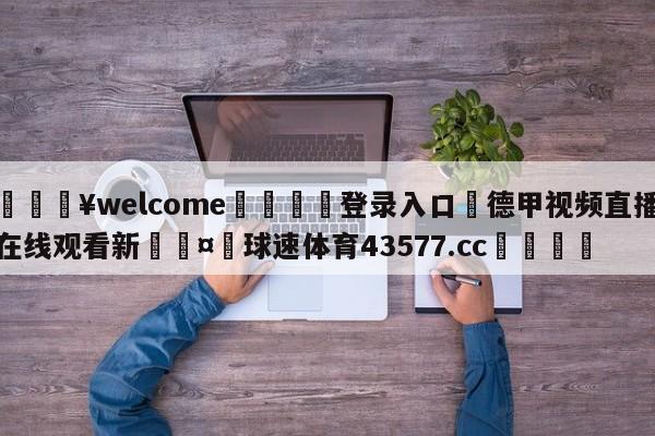 💥welcome🍖登录入口⛎德甲视频直播在线观看新🤮球速体育43577.cc🍦