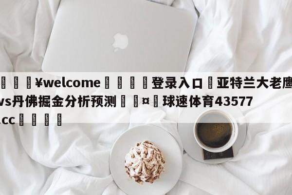 💥welcome🍖登录入口⛎亚特兰大老鹰vs丹佛掘金分析预测🤮球速体育43577.cc🍦