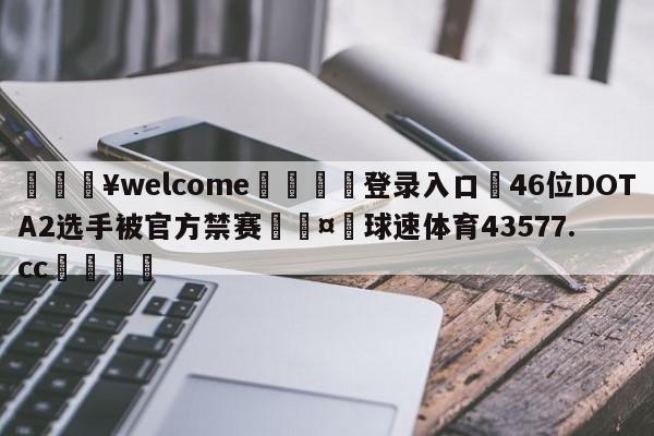 💥welcome🍖登录入口⛎46位DOTA2选手被官方禁赛🤮球速体育43577.cc🍦