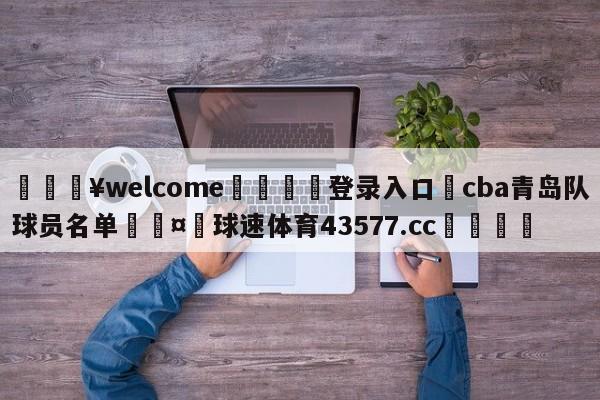 💥welcome🍖登录入口⛎cba青岛队球员名单🤮球速体育43577.cc🍦