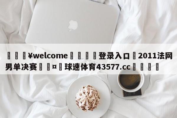 💥welcome🍖登录入口⛎2011法网男单决赛🤮球速体育43577.cc🍦