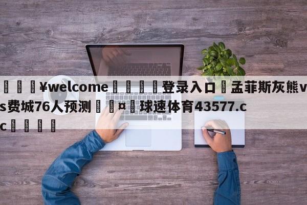 💥welcome🍖登录入口⛎孟菲斯灰熊vs费城76人预测🤮球速体育43577.cc🍦