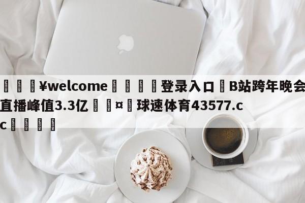 💥welcome🍖登录入口⛎B站跨年晚会直播峰值3.3亿🤮球速体育43577.cc🍦