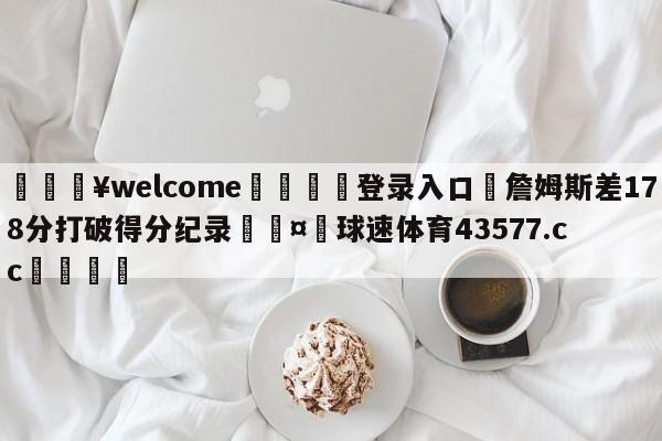 💥welcome🍖登录入口⛎詹姆斯差178分打破得分纪录🤮球速体育43577.cc🍦